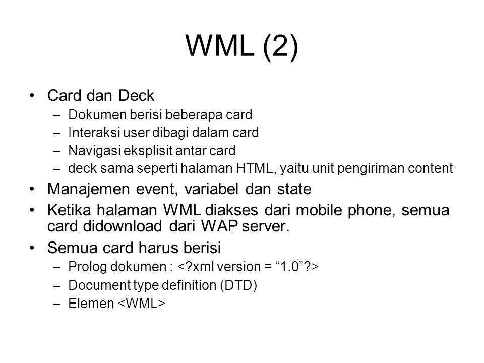 WML (2)‏ Card dan Deck –Dokumen berisi beberapa card –Interaksi user dibagi dalam card –Navigasi eksplisit antar card –deck sama seperti halaman HTML, yaitu unit pengiriman content Manajemen event, variabel dan state Ketika halaman WML diakses dari mobile phone, semua card didownload dari WAP server.