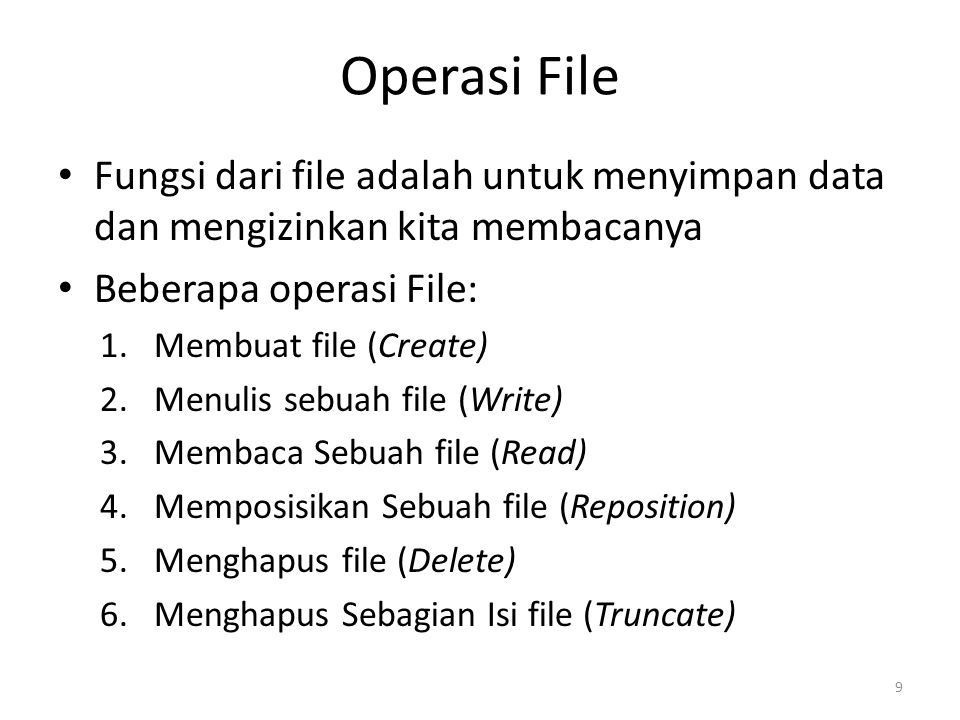 Operasi File Fungsi dari file adalah untuk menyimpan data dan mengizinkan kita membacanya Beberapa operasi File: 1.Membuat file (Create) 2.Menulis sebuah file (Write) 3.Membaca Sebuah file (Read) 4.Memposisikan Sebuah file (Reposition) 5.Menghapus file (Delete) 6.Menghapus Sebagian Isi file (Truncate) 9