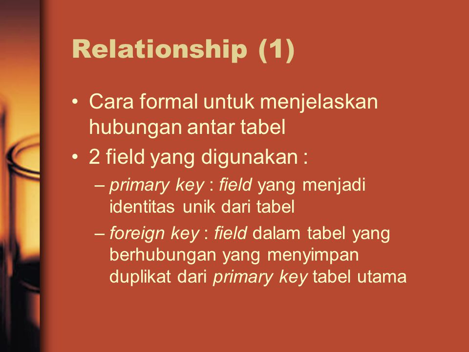Relationship (1) Cara formal untuk menjelaskan hubungan antar tabel 2 field yang digunakan : –primary key : field yang menjadi identitas unik dari tabel –foreign key : field dalam tabel yang berhubungan yang menyimpan duplikat dari primary key tabel utama