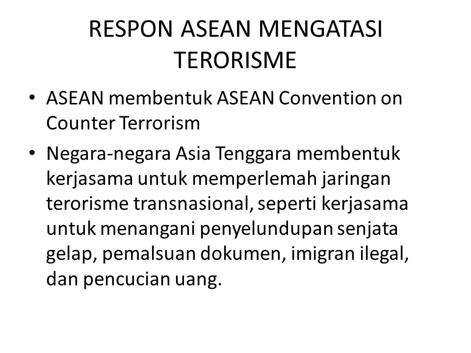 RESPON ASEAN MENGATASI TERORISME ASEAN membentuk ASEAN Convention on Counter Terrorism Negara-negara Asia Tenggara membentuk kerjasama untuk memperlemah jaringan terorisme transnasional, seperti kerjasama untuk menangani penyelundupan senjata gelap, pemalsuan dokumen, imigran ilegal, dan pencucian uang.