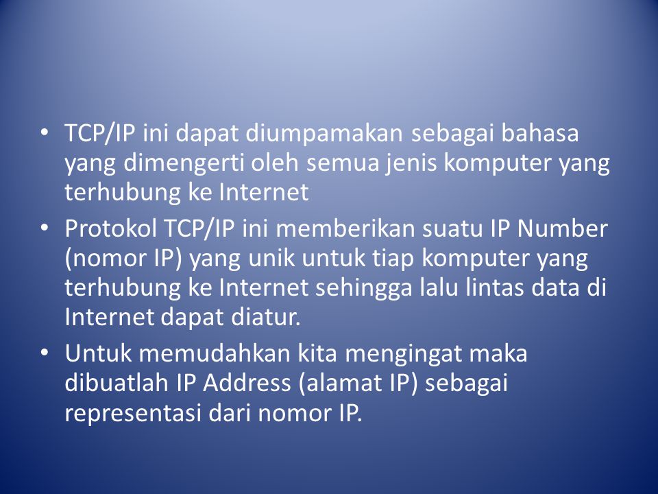 TCP/IP ini dapat diumpamakan sebagai bahasa yang dimengerti oleh semua jenis komputer yang terhubung ke Internet Protokol TCP/IP ini memberikan suatu IP Number (nomor IP) yang unik untuk tiap komputer yang terhubung ke Internet sehingga lalu lintas data di Internet dapat diatur.