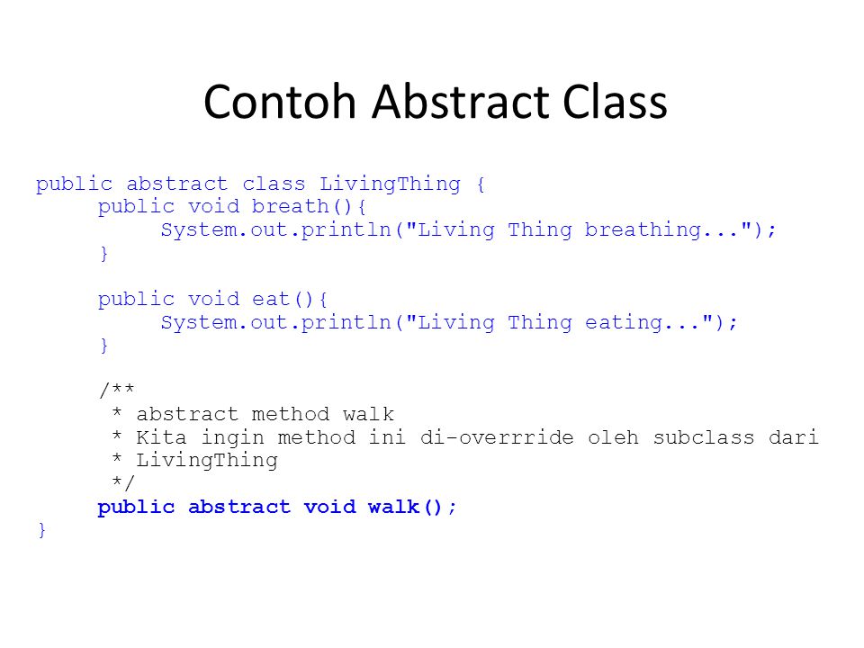 Contoh Abstract Class public abstract class LivingThing { public void breath(){ System.out.println( Living Thing breathing... ); } public void eat(){ System.out.println( Living Thing eating... ); } /** * abstract method walk * Kita ingin method ini di-overrride oleh subclass dari * LivingThing */ public abstract void walk(); }