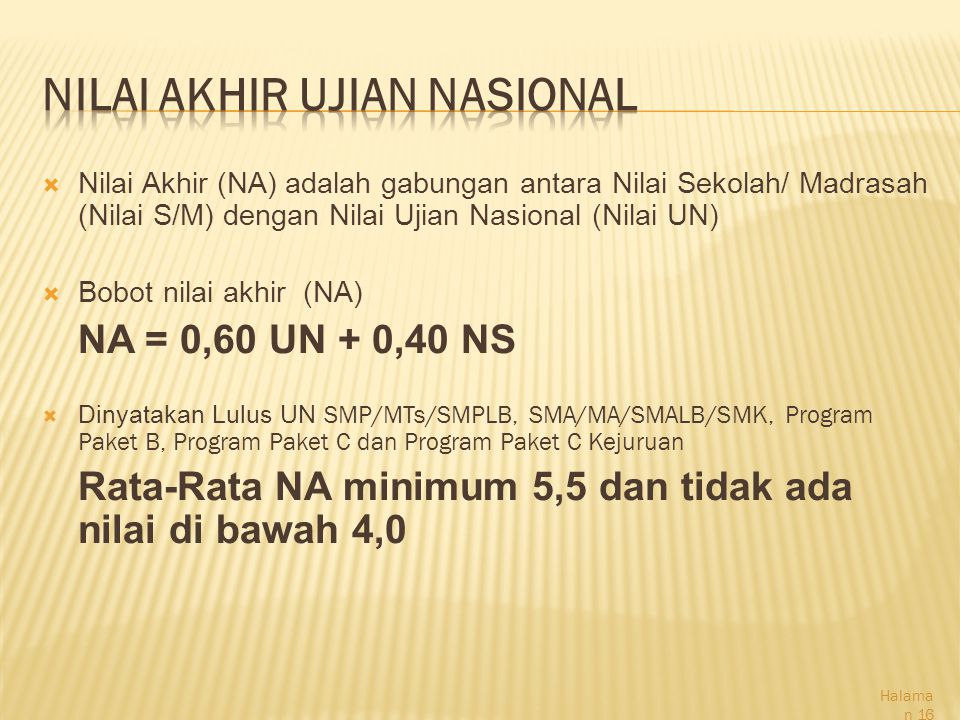  Nilai Akhir (NA) adalah gabungan antara Nilai Sekolah/ Madrasah (Nilai S/M) dengan Nilai Ujian Nasional (Nilai UN)  Bobot nilai akhir (NA) NA = 0,60 UN + 0,40 NS  Dinyatakan Lulus UN SMP/MTs/SMPLB, SMA/MA/SMALB/SMK, Program Paket B, Program Paket C dan Program Paket C Kejuruan Rata-Rata NA minimum 5,5 dan tidak ada nilai di bawah 4,0 Halama n 16
