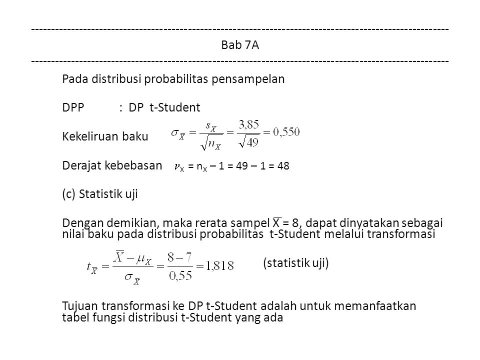 Bab 7A Pada distribusi probabilitas pensampelan DPP: DP t-Student Kekeliruan baku Derajat kebebasan X = n X – 1 = 49 – 1 = 48 (c) Statistik uji Dengan demikian, maka rerata sampel X = 8, dapat dinyatakan sebagai nilai baku pada distribusi probabilitas t-Student melalui transformasi (statistik uji) Tujuan transformasi ke DP t-Student adalah untuk memanfaatkan tabel fungsi distribusi t-Student yang ada