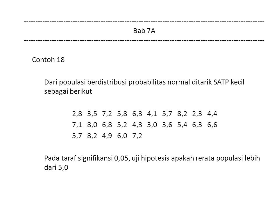 Bab 7A Contoh 18 Dari populasi berdistribusi probabilitas normal ditarik SATP kecil sebagai berikut 2,8 3,5 7,2 5,8 6,3 4,1 5,7 8,2 2,3 4,4 7,1 8,0 6,8 5,2 4,3 3,0 3,6 5,4 6,3 6,6 5,7 8,2 4,9 6,0 7,2 Pada taraf signifikansi 0,05, uji hipotesis apakah rerata populasi lebih dari 5,0