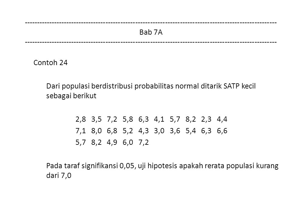 Bab 7A Contoh 24 Dari populasi berdistribusi probabilitas normal ditarik SATP kecil sebagai berikut 2,8 3,5 7,2 5,8 6,3 4,1 5,7 8,2 2,3 4,4 7,1 8,0 6,8 5,2 4,3 3,0 3,6 5,4 6,3 6,6 5,7 8,2 4,9 6,0 7,2 Pada taraf signifikansi 0,05, uji hipotesis apakah rerata populasi kurang dari 7,0