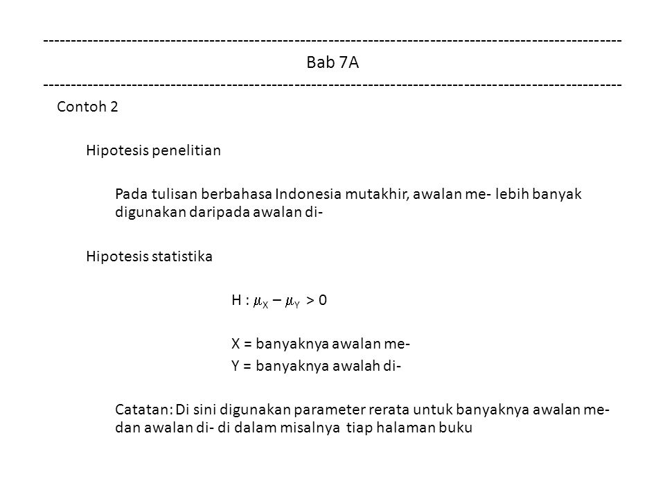 Bab 7A Contoh 2 Hipotesis penelitian Pada tulisan berbahasa Indonesia mutakhir, awalan me- lebih banyak digunakan daripada awalan di- Hipotesis statistika H :  X –  Y > 0 X = banyaknya awalan me- Y = banyaknya awalah di- Catatan: Di sini digunakan parameter rerata untuk banyaknya awalan me- dan awalan di- di dalam misalnya tiap halaman buku