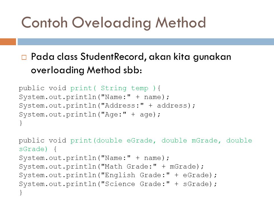 Contoh Oveloading Method  Pada class StudentRecord, akan kita gunakan overloading Method sbb: public void print( String temp ){ System.out.println( Name: + name); System.out.println( Address: + address); System.out.println( Age: + age); } public void print(double eGrade, double mGrade, double sGrade) { System.out.println( Name: + name); System.out.println( Math Grade: + mGrade); System.out.println( English Grade: + eGrade); System.out.println( Science Grade: + sGrade); }