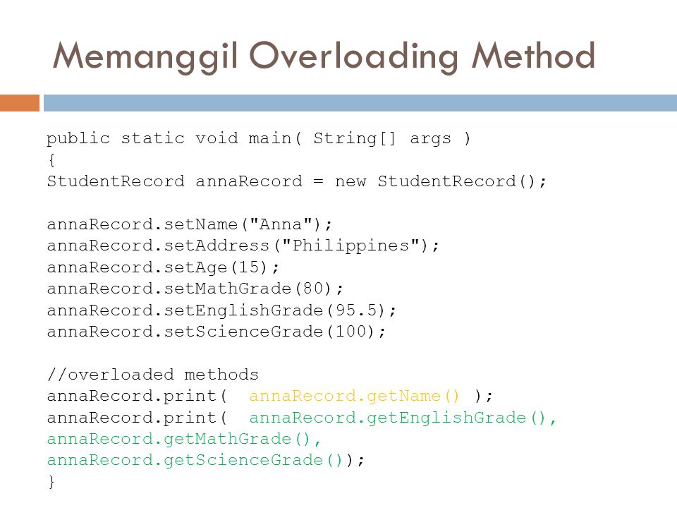 Memanggil Overloading Method public static void main( String[] args ) { StudentRecord annaRecord = new StudentRecord(); annaRecord.setName( Anna ); annaRecord.setAddress( Philippines ); annaRecord.setAge(15); annaRecord.setMathGrade(80); annaRecord.setEnglishGrade(95.5); annaRecord.setScienceGrade(100); //overloaded methods annaRecord.print( annaRecord.getName() ); annaRecord.print( annaRecord.getEnglishGrade(), annaRecord.getMathGrade(), annaRecord.getScienceGrade()); }