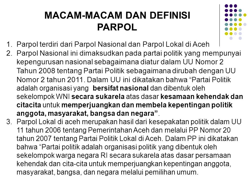 MACAM-MACAM DAN DEFINISI PARPOL 1.Parpol terdiri dari Parpol Nasional dan Parpol Lokal di Aceh 2.Parpol Nasional ini dimaksudkan pada partai politik yang mempunyai kepengurusan nasional sebagaimana diatur dalam UU Nomor 2 Tahun 2008 tentang Partai Politik sebagaimana dirubah dengan UU Nomor 2 tahun 2011.