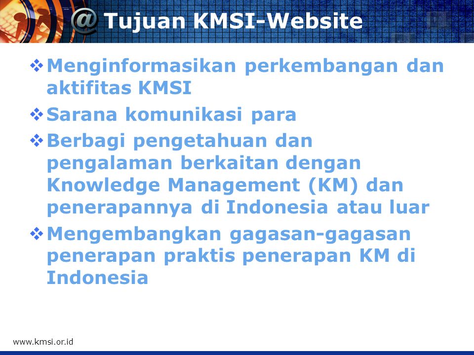 Tujuan KMSI-Website  Menginformasikan perkembangan dan aktifitas KMSI  Sarana komunikasi para  Berbagi pengetahuan dan pengalaman berkaitan dengan Knowledge Management (KM) dan penerapannya di Indonesia atau luar  Mengembangkan gagasan-gagasan penerapan praktis penerapan KM di Indonesia