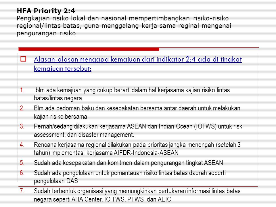 HFA Priority 2:4 Pengkajian risiko lokal dan nasional mempertimbangkan risiko-risiko regional/lintas batas, guna menggalang kerja sama reginal mengenai pengurangan risiko  Alasan-alasan mengapa kemajuan dari indikator 2:4 ada di tingkat kemajuan tersebut: 1..blm ada kemajuan yang cukup berarti dalam hal kerjasama kajian risiko lintas batas/lintas negara 2.Blm ada pedoman baku dan kesepakatan bersama antar daerah untuk melakukan kajian risiko bersama 3.Pernah/sedang dilakukan kerjasama ASEAN dan Indian Ocean (IOTWS) untuk risk assessment, dan disaster management.