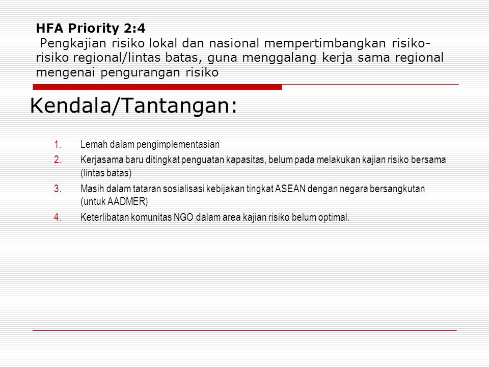HFA Priority 2:4 Pengkajian risiko lokal dan nasional mempertimbangkan risiko- risiko regional/lintas batas, guna menggalang kerja sama regional mengenai pengurangan risiko Kendala/Tantangan: 1.Lemah dalam pengimplementasian 2.Kerjasama baru ditingkat penguatan kapasitas, belum pada melakukan kajian risiko bersama (lintas batas) 3.Masih dalam tataran sosialisasi kebijakan tingkat ASEAN dengan negara bersangkutan (untuk AADMER) 4.Keterlibatan komunitas NGO dalam area kajian risiko belum optimal.