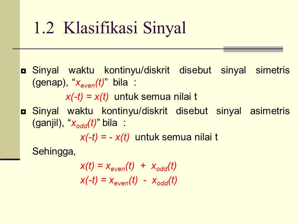 1.2 Klasifikasi Sinyal ◘Sinyal waktu kontinyu/diskrit disebut sinyal simetris (genap), x even (t) bila : x(-t) = x(t) untuk semua nilai t ◘Sinyal waktu kontinyu/diskrit disebut sinyal asimetris (ganjil), x odd (t) bila : x(-t) = - x(t) untuk semua nilai t Sehingga, x(t) = x even (t) + x odd (t) x(-t) = x even (t) - x odd (t)