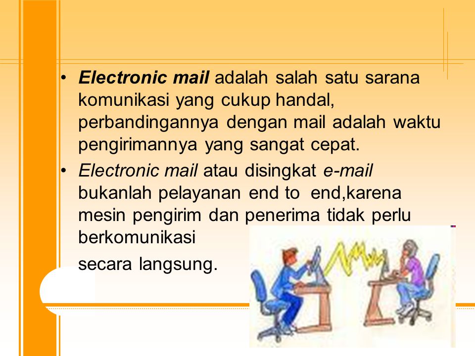 Electronic mail adalah salah satu sarana komunikasi yang cukup handal, perbandingannya dengan mail adalah waktu pengirimannya yang sangat cepat.