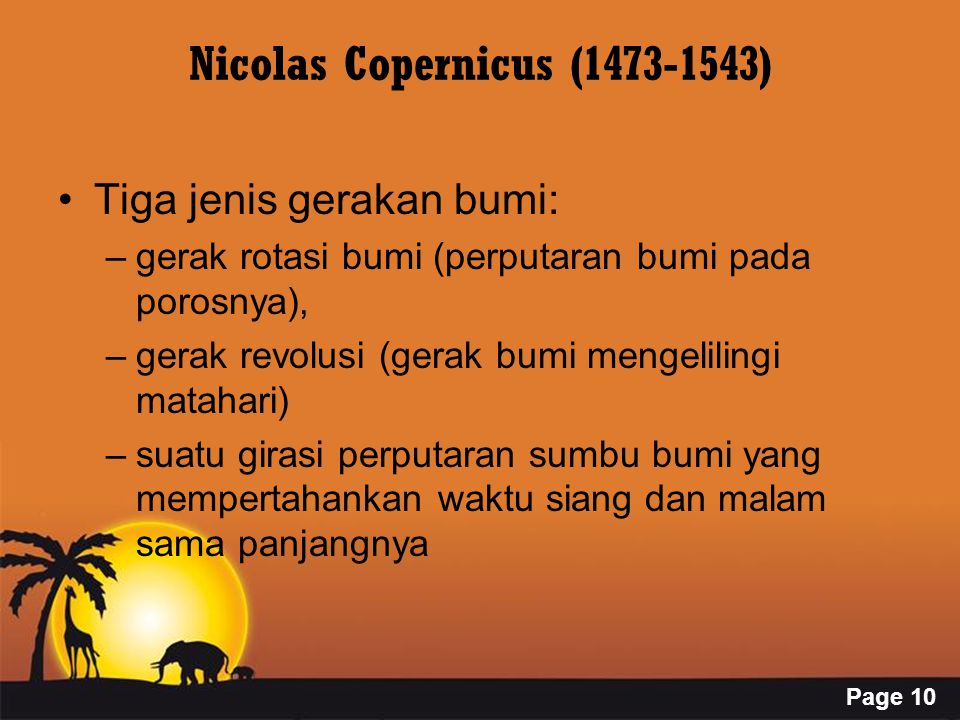 Page 10 Nicolas Copernicus ( ) Tiga jenis gerakan bumi: –gerak rotasi bumi (perputaran bumi pada porosnya), –gerak revolusi (gerak bumi mengelilingi matahari) –suatu girasi perputaran sumbu bumi yang mempertahankan waktu siang dan malam sama panjangnya
