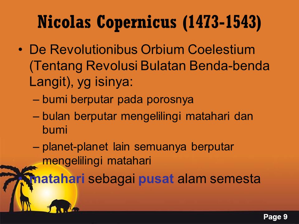 Page 9 Nicolas Copernicus ( ) De Revolutionibus Orbium Coelestium (Tentang Revolusi Bulatan Benda-benda Langit), yg isinya: –bumi berputar pada porosnya –bulan berputar mengelilingi matahari dan bumi –planet-planet lain semuanya berputar mengelilingi matahari matahari sebagai pusat alam semesta
