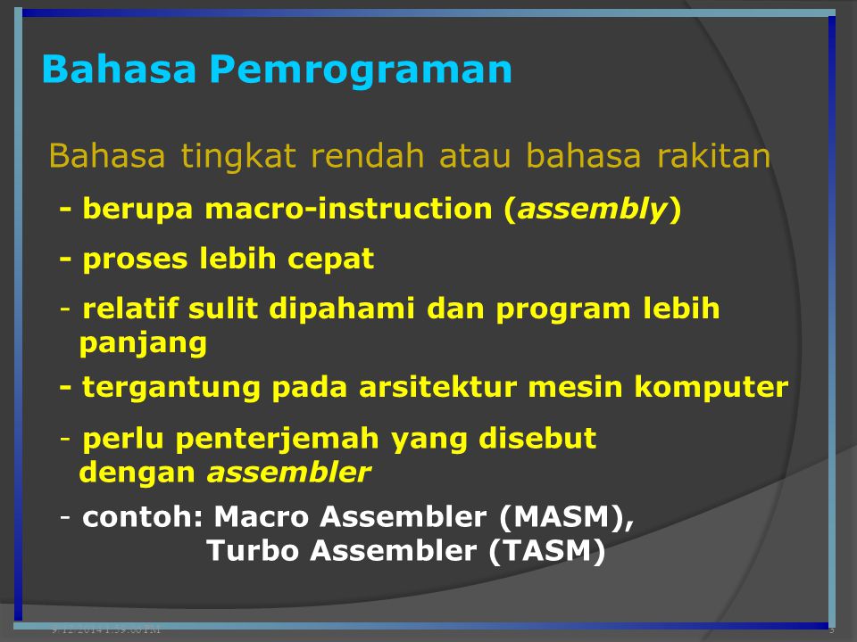 Bahasa Pemrograman 9/12/2014 2:00:42 PM3 Bahasa tingkat rendah atau bahasa rakitan - berupa macro-instruction (assembly) - proses lebih cepat - tergantung pada arsitektur mesin komputer - relatif sulit dipahami dan program lebih panjang - perlu penterjemah yang disebut dengan assembler - contoh: Macro Assembler (MASM), Turbo Assembler (TASM)