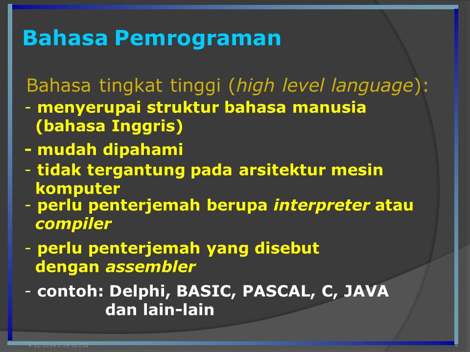 Bahasa Pemrograman 9/12/2014 2:00:42 PM4 Bahasa tingkat tinggi (high level language): - menyerupai struktur bahasa manusia (bahasa Inggris) - mudah dipahami - perlu penterjemah berupa interpreter atau compiler - tidak tergantung pada arsitektur mesin komputer - perlu penterjemah yang disebut dengan assembler - contoh: Delphi, BASIC, PASCAL, C, JAVA dan lain-lain