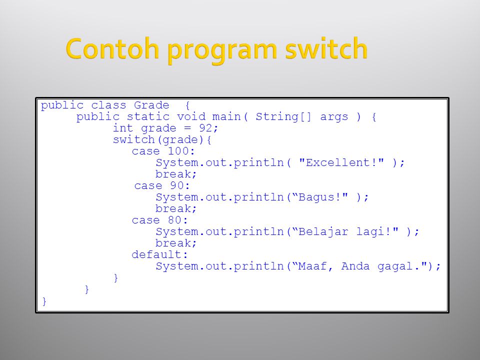 Contoh program switch public class Grade { public static void main( String[] args ) { int grade = 92; switch(grade){ case 100: System.out.println( Excellent! ); break; case 90: System.out.println( Bagus! ); break; case 80: System.out.println( Belajar lagi! ); break; default: System.out.println( Maaf, Anda gagal. ); }