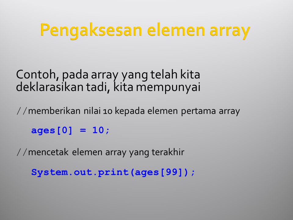 Pengaksesan elemen array Contoh, pada array yang telah kita deklarasikan tadi, kita mempunyai // memberikan nilai 10 kepada elemen pertama array ages[0] = 10; // mencetak elemen array yang terakhir System.out.print(ages[99]);