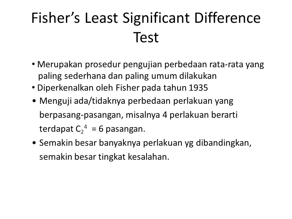 Fisher’s Least Significant Difference Test Merupakan prosedur pengujian perbedaan rata-rata yang paling sederhana dan paling umum dilakukan Diperkenalkan oleh Fisher pada tahun 1935 Menguji ada/tidaknya perbedaan perlakuan yang berpasang-pasangan, misalnya 4 perlakuan berarti terdapat C 2 4 = 6 pasangan.