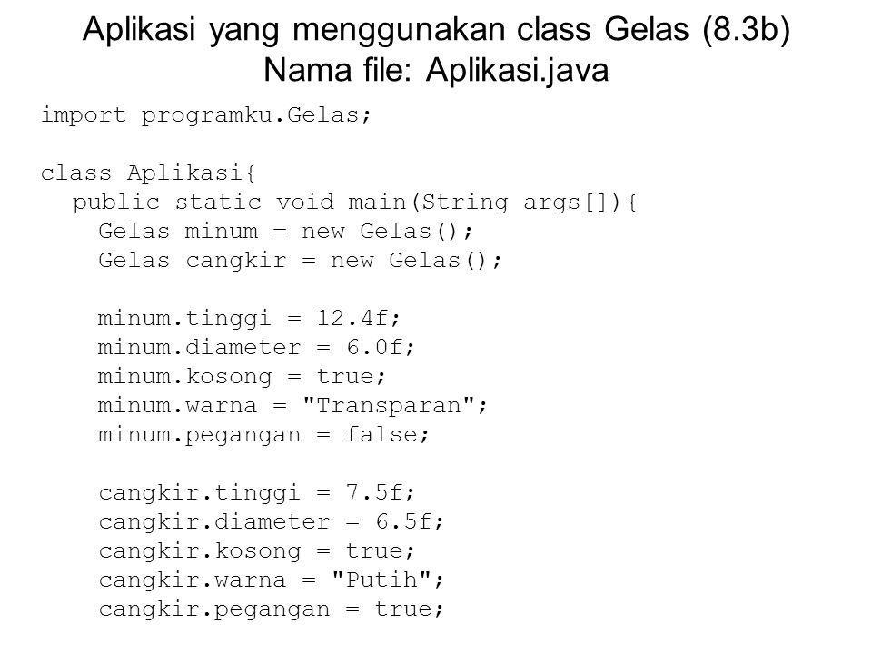 Aplikasi yang menggunakan class Gelas (8.3b) Nama file: Aplikasi.java import programku.Gelas; class Aplikasi{ public static void main(String args[]){ Gelas minum = new Gelas(); Gelas cangkir = new Gelas(); minum.tinggi = 12.4f; minum.diameter = 6.0f; minum.kosong = true; minum.warna = Transparan ; minum.pegangan = false; cangkir.tinggi = 7.5f; cangkir.diameter = 6.5f; cangkir.kosong = true; cangkir.warna = Putih ; cangkir.pegangan = true;