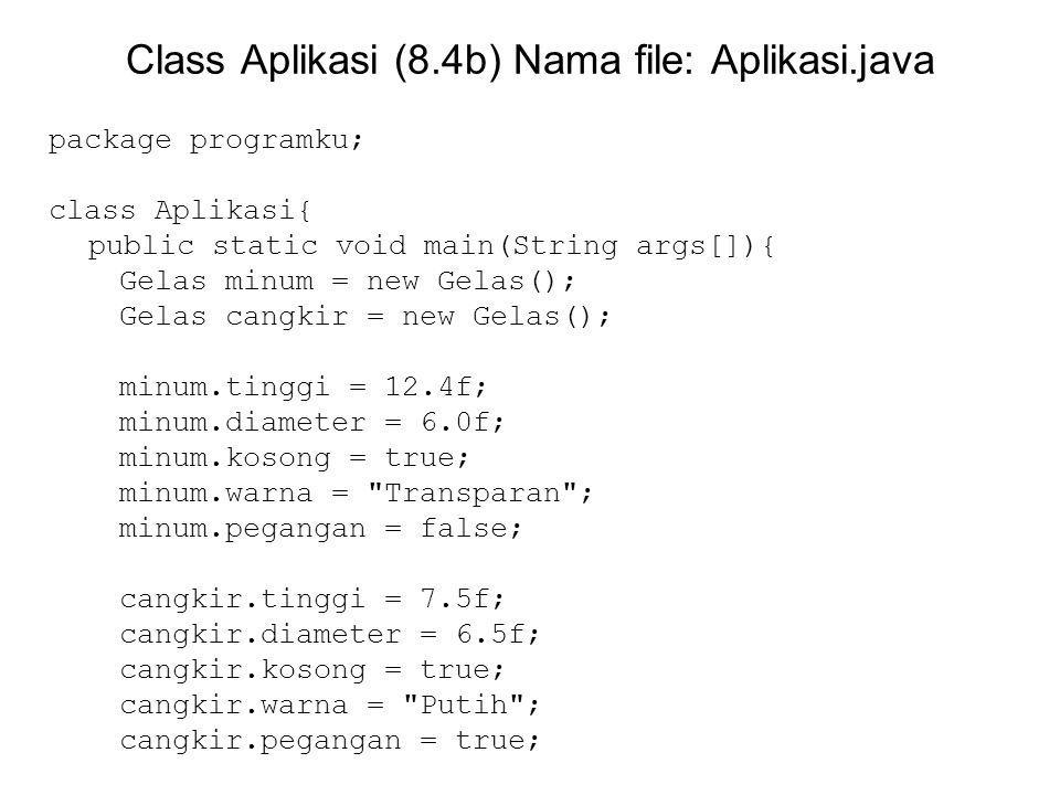 Class Aplikasi (8.4b) Nama file: Aplikasi.java package programku; class Aplikasi{ public static void main(String args[]){ Gelas minum = new Gelas(); Gelas cangkir = new Gelas(); minum.tinggi = 12.4f; minum.diameter = 6.0f; minum.kosong = true; minum.warna = Transparan ; minum.pegangan = false; cangkir.tinggi = 7.5f; cangkir.diameter = 6.5f; cangkir.kosong = true; cangkir.warna = Putih ; cangkir.pegangan = true;