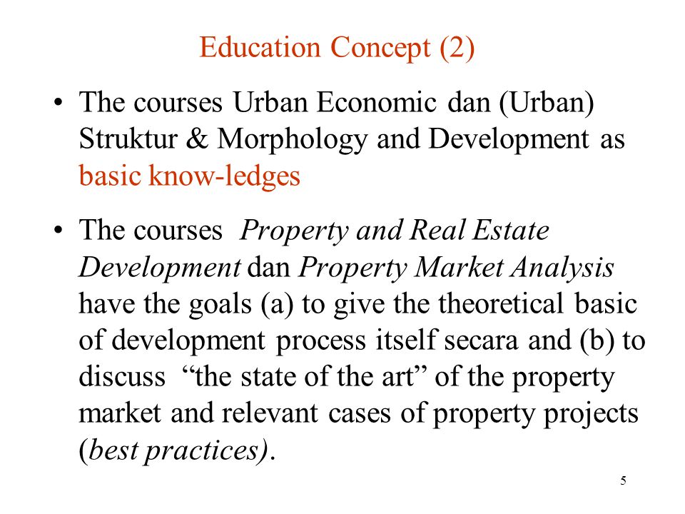 5 Education Concept (2) The courses Urban Economic dan (Urban) Struktur & Morphology and Development as basic know-ledges The courses Property and Real Estate Development dan Property Market Analysis have the goals (a) to give the theoretical basic of development process itself secara and (b) to discuss the state of the art of the property market and relevant cases of property projects (best practices).