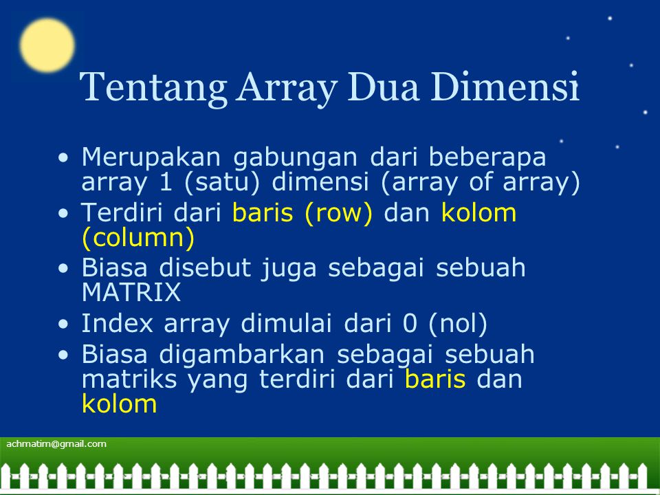 Tentang Array Dua Dimensi Merupakan gabungan dari beberapa array 1 (satu) dimensi (array of array) Terdiri dari baris (row) dan kolom (column) Biasa disebut juga sebagai sebuah MATRIX Index array dimulai dari 0 (nol) Biasa digambarkan sebagai sebuah matriks yang terdiri dari baris dan kolom