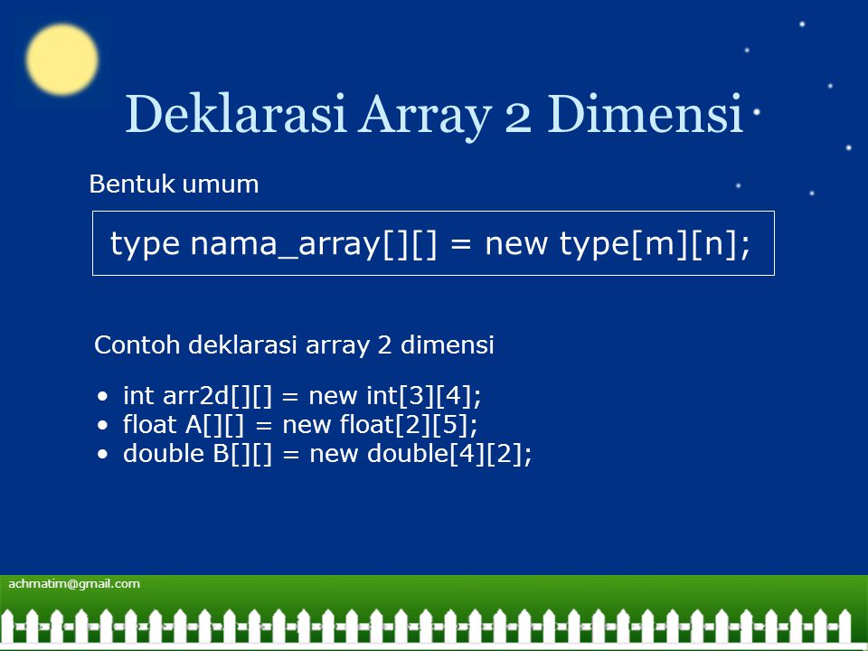 Deklarasi Array 2 Dimensi type nama_array[][] = new type[m][n]; Bentuk umum Contoh deklarasi array 2 dimensi int arr2d[][] = new int[3][4]; float A[][] = new float[2][5]; double B[][] = new double[4][2];