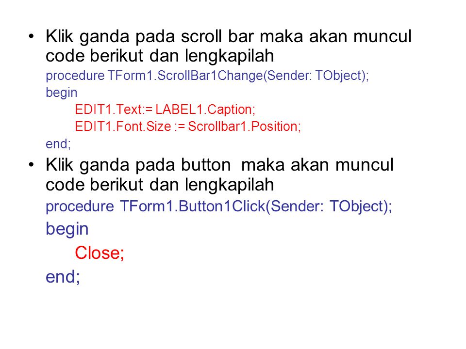 Klik ganda pada scroll bar maka akan muncul code berikut dan lengkapilah procedure TForm1.ScrollBar1Change(Sender: TObject); begin EDIT1.Text:= LABEL1.Caption; EDIT1.Font.Size := Scrollbar1.Position; end; Klik ganda pada button maka akan muncul code berikut dan lengkapilah procedure TForm1.Button1Click(Sender: TObject); begin Close; end;