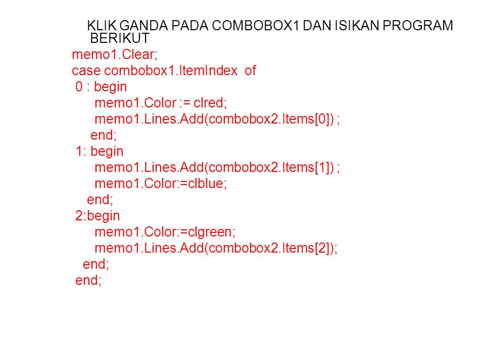 KLIK GANDA PADA COMBOBOX1 DAN ISIKAN PROGRAM BERIKUT memo1.Clear; case combobox1.ItemIndex of 0 : begin memo1.Color := clred; memo1.Lines.Add(combobox2.Items[0]) ; end; 1: begin memo1.Lines.Add(combobox2.Items[1]) ; memo1.Color:=clblue; end; 2:begin memo1.Color:=clgreen; memo1.Lines.Add(combobox2.Items[2]); end;
