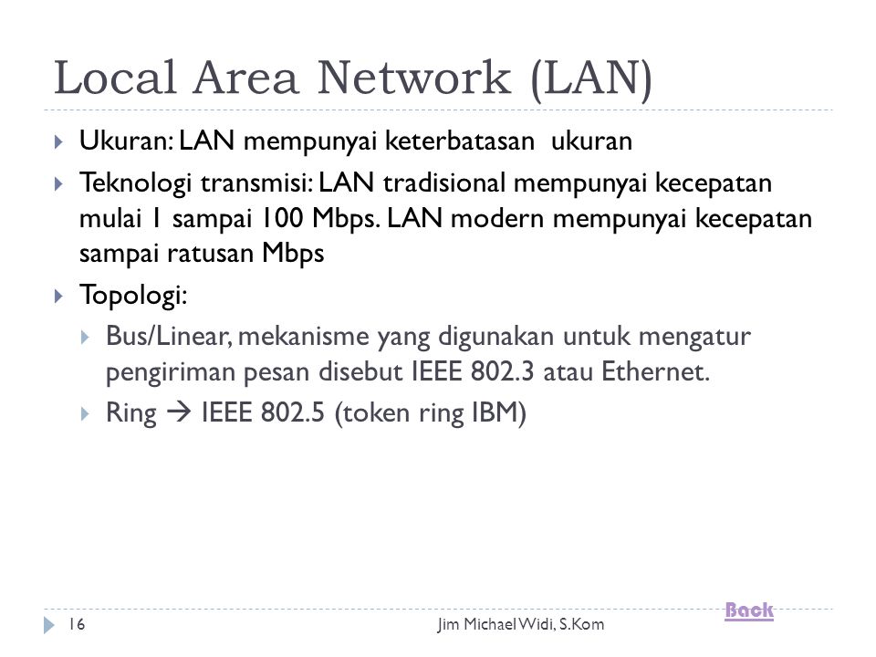 Jim Michael Widi, S.Kom16 Local Area Network (LAN)  Ukuran: LAN mempunyai keterbatasan ukuran  Teknologi transmisi: LAN tradisional mempunyai kecepatan mulai 1 sampai 100 Mbps.