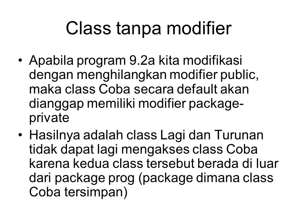 Class tanpa modifier Apabila program 9.2a kita modifikasi dengan menghilangkan modifier public, maka class Coba secara default akan dianggap memiliki modifier package- private Hasilnya adalah class Lagi dan Turunan tidak dapat lagi mengakses class Coba karena kedua class tersebut berada di luar dari package prog (package dimana class Coba tersimpan)
