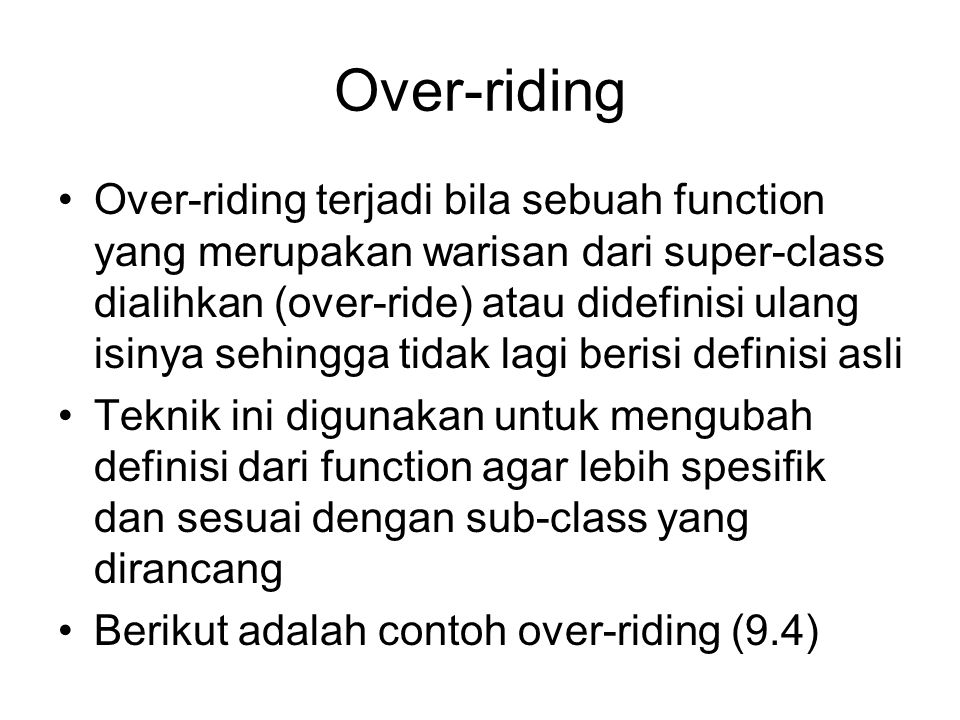 Over-riding Over-riding terjadi bila sebuah function yang merupakan warisan dari super-class dialihkan (over-ride) atau didefinisi ulang isinya sehingga tidak lagi berisi definisi asli Teknik ini digunakan untuk mengubah definisi dari function agar lebih spesifik dan sesuai dengan sub-class yang dirancang Berikut adalah contoh over-riding (9.4)
