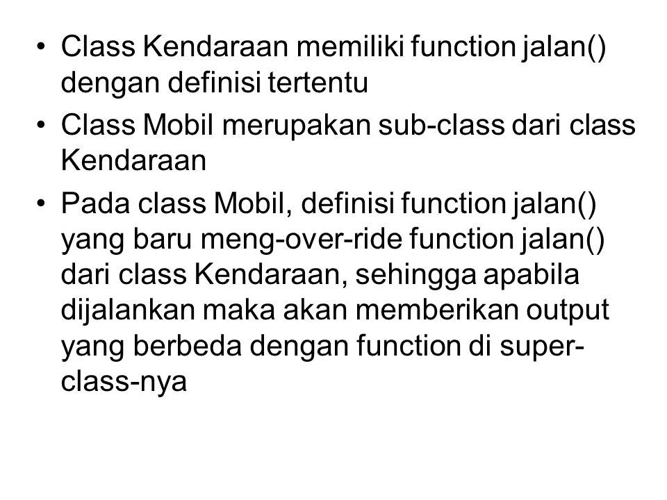 Class Kendaraan memiliki function jalan() dengan definisi tertentu Class Mobil merupakan sub-class dari class Kendaraan Pada class Mobil, definisi function jalan() yang baru meng-over-ride function jalan() dari class Kendaraan, sehingga apabila dijalankan maka akan memberikan output yang berbeda dengan function di super- class-nya