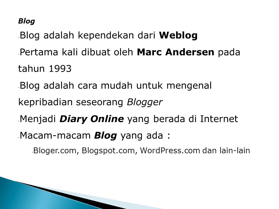 Blog - Blog adalah kependekan dari Weblog - Pertama kali dibuat oleh Marc Andersen pada tahun Blog adalah cara mudah untuk mengenal kepribadian seseorang Blogger - Menjadi Diary Online yang berada di Internet - Macam-macam Blog yang ada : - Bloger.com, Blogspot.com, WordPress.com dan lain-lain