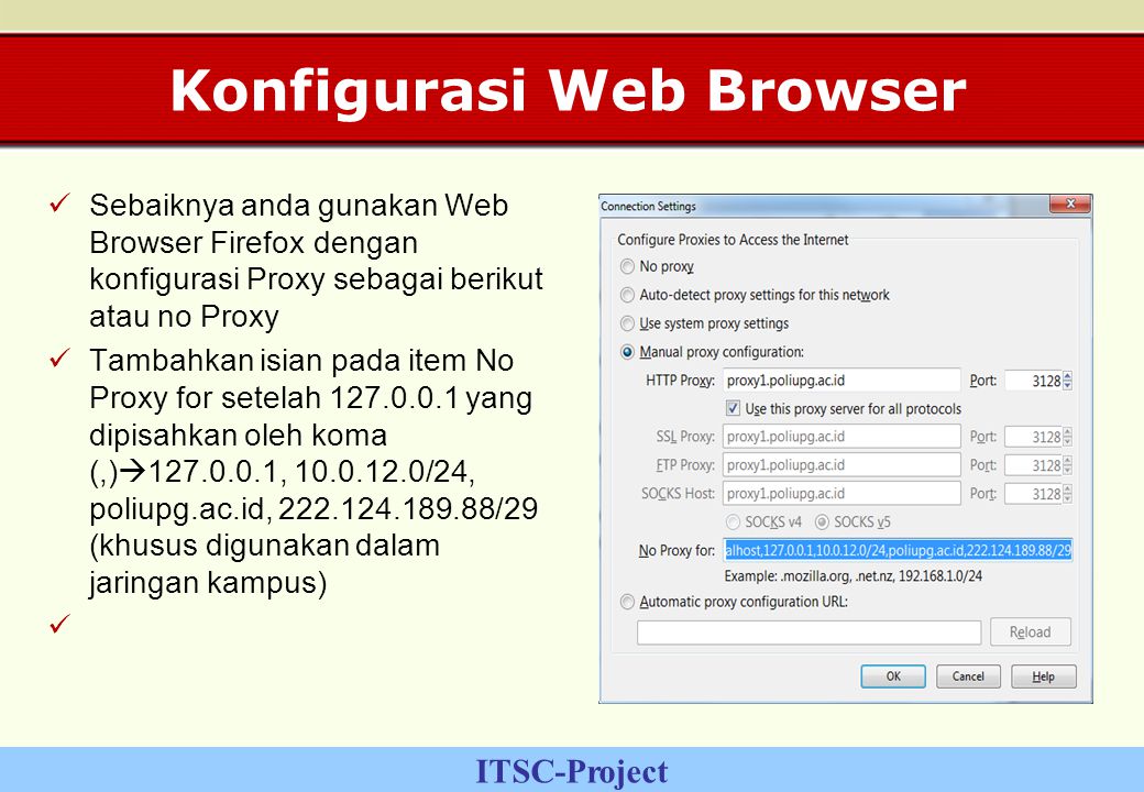 ITSC-Project Konfigurasi Web Browser Sebaiknya anda gunakan Web Browser Firefox dengan konfigurasi Proxy sebagai berikut atau no Proxy Tambahkan isian pada item No Proxy for setelah yang dipisahkan oleh koma (,)  , /24, poliupg.ac.id, /29 (khusus digunakan dalam jaringan kampus)