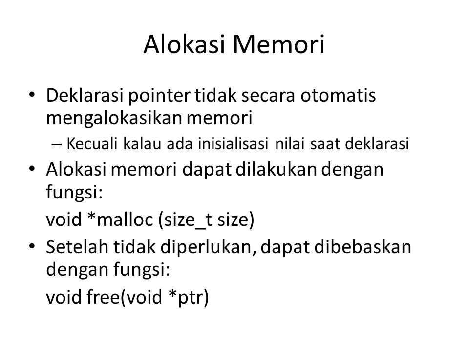 Alokasi Memori Deklarasi pointer tidak secara otomatis mengalokasikan memori – Kecuali kalau ada inisialisasi nilai saat deklarasi Alokasi memori dapat dilakukan dengan fungsi: void *malloc (size_t size) Setelah tidak diperlukan, dapat dibebaskan dengan fungsi: void free(void *ptr)