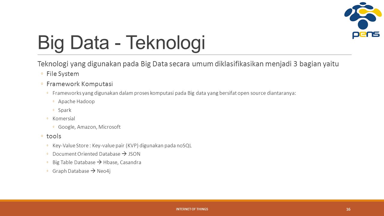 Big Data - Teknologi Teknologi yang digunakan pada Big Data secara umum diklasifikasikan menjadi 3 bagian yaitu ◦File System ◦Framework Komputasi ◦Frameworks yang digunakan dalam proses komputasi pada Big data yang bersifat open source diantaranya: ◦Apache Hadoop ◦Spark ◦Komersial ◦Google, Amazon, Microsoft ◦tools ◦Key-Value Store : Key-value pair (KVP) digunakan pada noSQL ◦Document Oriented Database  JSON ◦Big Table Database  Hbase, Casandra ◦Graph Database  Neo4j INTERNET OF THINGS 16